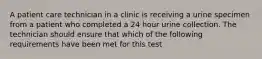 A patient care technician in a clinic is receiving a urine specimen from a patient who completed a 24 hour urine collection. The technician should ensure that which of the following requirements have been met for this test