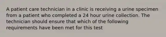 A patient care technician in a clinic is receiving a urine specimen from a patient who completed a 24 hour urine collection. The technician should ensure that which of the following requirements have been met for this test