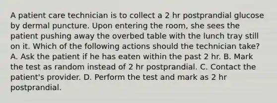 A patient care technician is to collect a 2 hr postprandial glucose by dermal puncture. Upon entering the room, she sees the patient pushing away the overbed table with the lunch tray still on it. Which of the following actions should the technician take? ​A. Ask the patient if he has eaten within the past 2 hr. B. Mark the test as random instead of 2 hr postprandial. ​C. Contact the patient's provider. D. Perform the test and mark as 2 hr postprandial.