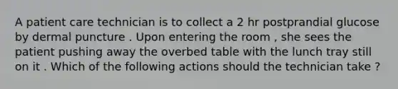 A patient care technician is to collect a 2 hr postprandial glucose by dermal puncture . Upon entering the room , she sees the patient pushing away the overbed table with the lunch tray still on it . Which of the following actions should the technician take ?