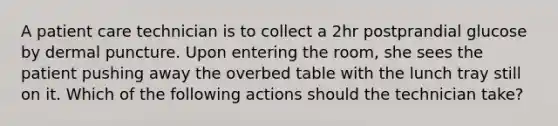 A patient care technician is to collect a 2hr postprandial glucose by dermal puncture. Upon entering the room, she sees the patient pushing away the overbed table with the lunch tray still on it. Which of the following actions should the technician take?