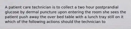 A patient care technician is to collect a two hour postprandial glucose by dermal puncture upon entering the room she sees the patient push away the over bed table with a lunch tray still on it which of the following actions should the technician to