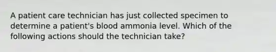 A patient care technician has just collected specimen to determine a patient's blood ammonia level. Which of the following actions should the technician take?