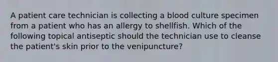 A patient care technician is collecting a blood culture specimen from a patient who has an allergy to shellfish. Which of the following topical antiseptic should the technician use to cleanse the patient's skin prior to the venipuncture?