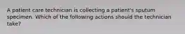 A patient care technician is collecting a patient's sputum specimen. Which of the following actions should the technician take?