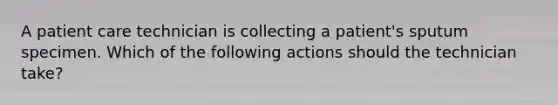 A patient care technician is collecting a patient's sputum specimen. Which of the following actions should the technician take?