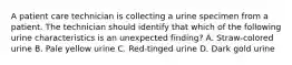 A patient care technician is collecting a urine specimen from a patient. The technician should identify that which of the following urine characteristics is an unexpected finding? A. Straw-colored urine B. Pale yellow urine C. Red-tinged urine D. Dark gold urine