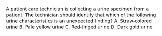 A patient care technician is collecting a urine specimen from a patient. The technician should identify that which of the following urine characteristics is an unexpected finding? A. Straw-colored urine B. Pale yellow urine C. Red-tinged urine D. Dark gold urine