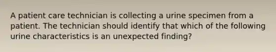 A patient care technician is collecting a urine specimen from a patient. The technician should identify that which of the following urine characteristics is an unexpected finding?