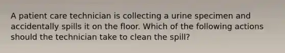 A patient care technician is collecting a urine specimen and accidentally spills it on the floor. Which of the following actions should the technician take to clean the spill?