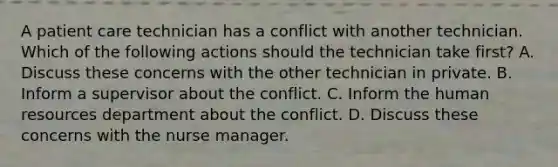 A patient care technician has a conflict with another technician. Which of the following actions should the technician take first? A. Discuss these concerns with the other technician in private. B. Inform a supervisor about the conflict. C. Inform the human resources department about the conflict. D. Discuss these concerns with the nurse manager.