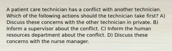 A patient care technician has a conflict with another technician. Which of the following actions should the technician take first? A) Discuss these concerns with the other technician in private. B) Inform a supervisor about the conflict. C) Inform the human resources department about the conflict. D) Discuss these concerns with the nurse manager.