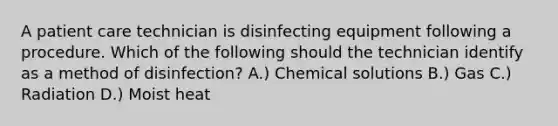 A patient care technician is disinfecting equipment following a procedure. Which of the following should the technician identify as a method of disinfection? A.) Chemical solutions B.) Gas C.) Radiation D.) Moist heat