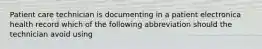 Patient care technician is documenting in a patient electronica health record which of the following abbreviation should the technician avoid using