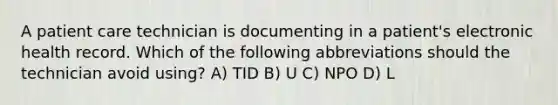 A patient care technician is documenting in a patient's electronic health record. Which of the following abbreviations should the technician avoid using? A) TID B) U C) NPO D) L