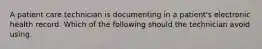 A patient care technician is documenting in a patient's electronic health record. Which of the following should the technician avoid using.