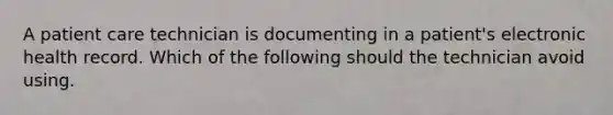 A patient care technician is documenting in a patient's electronic health record. Which of the following should the technician avoid using.