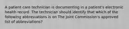 A patient care technician is documenting in a patient's electronic health record. The technician should identify that which of the following abbreviations is on The Joint Commission's approved list of abbreviations?