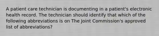 A patient care technician is documenting in a patient's electronic health record. The technician should identify that which of the following abbreviations is on The Joint Commission's approved list of abbreviations?