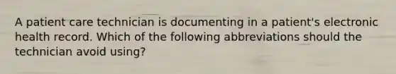 A patient care technician is documenting in a patient's electronic health record. Which of the following abbreviations should the technician avoid using?