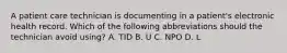 A patient care technician is documenting in a patient's electronic health record. Which of the following abbreviations should the technician avoid using? A. TID B. U C. NPO D. L