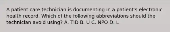 A patient care technician is documenting in a patient's electronic health record. Which of the following abbreviations should the technician avoid using? A. TID B. U C. NPO D. L