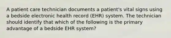 A patient care technician documents a patient's vital signs using a bedside electronic health record (EHR) system. The technician should identify that which of the following is the primary advantage of a bedside EHR system?