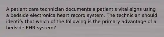 A patient care technician documents a patient's vital signs using a bedside electronica heart record system. The technician should identify that which of the following is the primary advantage of a bedside EHR system?