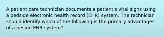 A patient care technician documents a patient's vital signs using a bedside electronic health record (EHR) system. The technician should identify which of the following is the primary advantages of a beside EHR system?