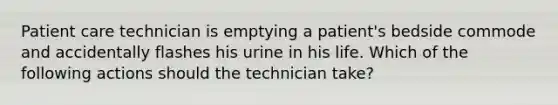 Patient care technician is emptying a patient's bedside commode and accidentally flashes his urine in his life. Which of the following actions should the technician take?