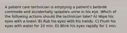 A patient care technician is emptying a patient's bedside commode and accidentally splashes urine in his eye. Which of the following actions should the technician take? A) Wipe his eyes with a towel. B) Rub his eyes with his hands. C) Flush his eyes with water for 10 min. D) Blink his eyes rapidly for 1 min.