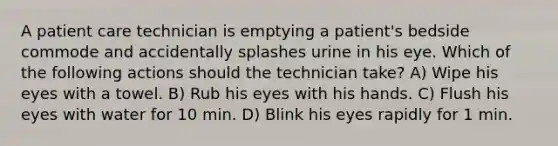 A patient care technician is emptying a patient's bedside commode and accidentally splashes urine in his eye. Which of the following actions should the technician take? A) Wipe his eyes with a towel. B) Rub his eyes with his hands. C) Flush his eyes with water for 10 min. D) Blink his eyes rapidly for 1 min.