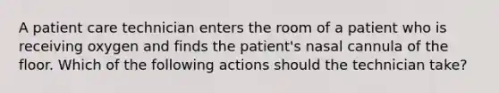 A patient care technician enters the room of a patient who is receiving oxygen and finds the patient's nasal cannula of the floor. Which of the following actions should the technician take?