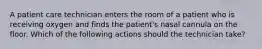 A patient care technician enters the room of a patient who is receiving oxygen and finds the patient's nasal cannula on the floor. Which of the following actions should the technician take?