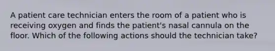 A patient care technician enters the room of a patient who is receiving oxygen and finds the patient's nasal cannula on the floor. Which of the following actions should the technician take?