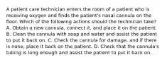 A patient care technician enters the room of a patient who is receiving oxygen and finds the patient's nasal cannula on the floor. Which of the following actions should the technician take? A. Obtain a new cannula, connect it, and place it on the patient. B. Clean the cannula with soap and water and assist the patient to put it back on. C. Check the cannula for damage, and if there is none, place it back on the patient. D. Check that the cannula's tubing is long enough and assist the patient to put it back on.