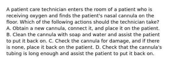 A patient care technician enters the room of a patient who is receiving oxygen and finds the patient's nasal cannula on the floor. Which of the following actions should the technician take? A. Obtain a new cannula, connect it, and place it on the patient. B. Clean the cannula with soap and water and assist the patient to put it back on. C. Check the cannula for damage, and if there is none, place it back on the patient. D. Check that the cannula's tubing is long enough and assist the patient to put it back on.