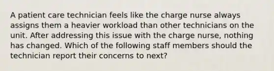 A patient care technician feels like the charge nurse always assigns them a heavier workload than other technicians on the unit. After addressing this issue with the charge nurse, nothing has changed. Which of the following staff members should the technician report their concerns to next?