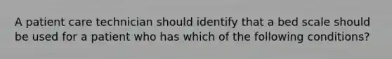 A patient care technician should identify that a bed scale should be used for a patient who has which of the following conditions?