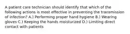 A patient care technician should identify that which of the following actions is most effective in preventing the transmission of infection? A.) Performing proper hand hygiene B.) Wearing gloves C.) Keeping the hands moisturized D.) Limiting direct contact with patients