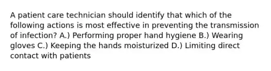 A patient care technician should identify that which of the following actions is most effective in preventing the transmission of infection? A.) Performing proper hand hygiene B.) Wearing gloves C.) Keeping the hands moisturized D.) Limiting direct contact with patients