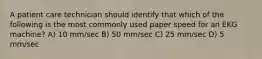 A patient care technician should identify that which of the following is the most commonly used paper speed for an EKG machine? A) 10 mm/sec B) 50 mm/sec C) 25 mm/sec D) 5 mm/sec