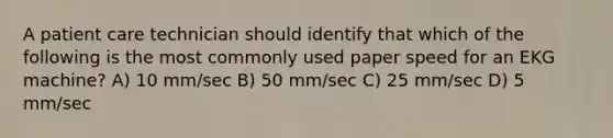 A patient care technician should identify that which of the following is the most commonly used paper speed for an EKG machine? A) 10 mm/sec B) 50 mm/sec C) 25 mm/sec D) 5 mm/sec