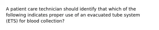 A patient care technician should identify that which of the following indicates proper use of an evacuated tube system (ETS) for blood collection?