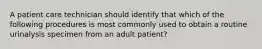 A patient care technician should identify that which of the following procedures is most commonly used to obtain a routine urinalysis specimen from an adult patient?