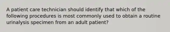 A patient care technician should identify that which of the following procedures is most commonly used to obtain a routine urinalysis specimen from an adult patient?