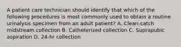 A patient care technician should identify that which of the following procedures is most commonly used to obtain a routine urinalysis specimen from an adult patient? A. Clean-catch midstream collection B. Catheterized collection C. Suprapubic aspiration D. 24-hr collection