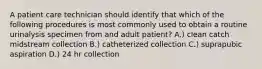 A patient care technician should identify that which of the following procedures is most commonly used to obtain a routine urinalysis specimen from and adult patient? A.) clean catch midstream collection B.) catheterized collection C.) suprapubic aspiration D.) 24 hr collection