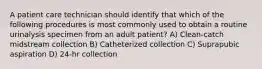 A patient care technician should identify that which of the following procedures is most commonly used to obtain a routine urinalysis specimen from an adult patient? A) Clean-catch midstream collection B) Catheterized collection C) Suprapubic aspiration D) 24-hr collection