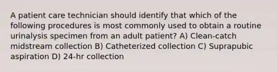 A patient care technician should identify that which of the following procedures is most commonly used to obtain a routine urinalysis specimen from an adult patient? A) Clean-catch midstream collection B) Catheterized collection C) Suprapubic aspiration D) 24-hr collection